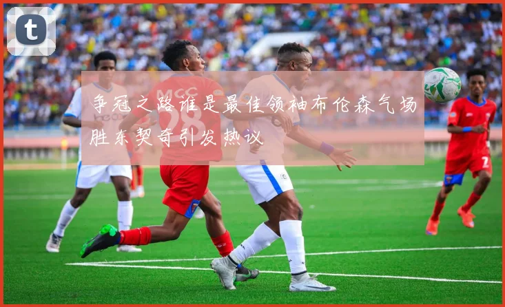 争冠之路谁是最佳领袖布伦森气场胜东契奇引发热议