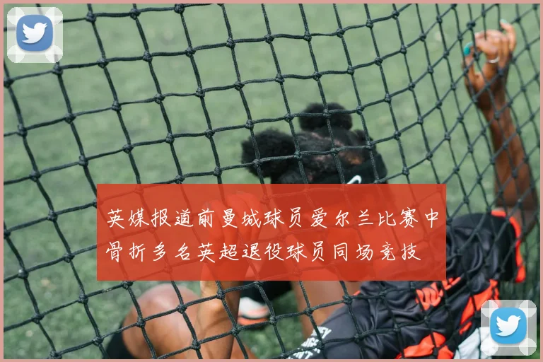 英媒报道前曼城球员爱尔兰比赛中骨折多名英超退役球员同场竞技