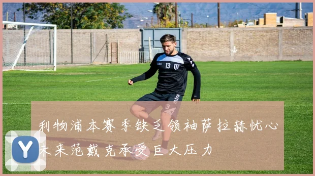 利物浦本赛季缺乏领袖萨拉赫忧心未来范戴克承受巨大压力
