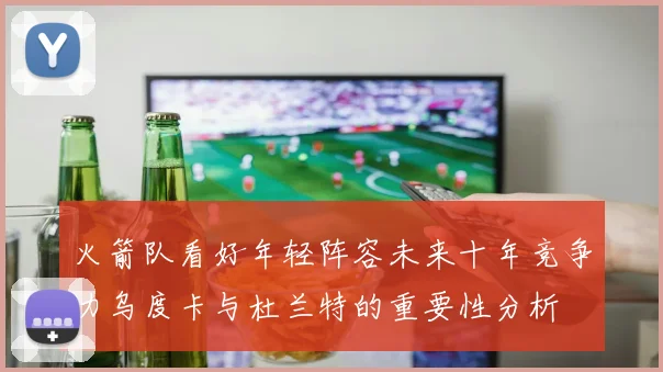 火箭队看好年轻阵容未来十年竞争力乌度卡与杜兰特的重要性分析