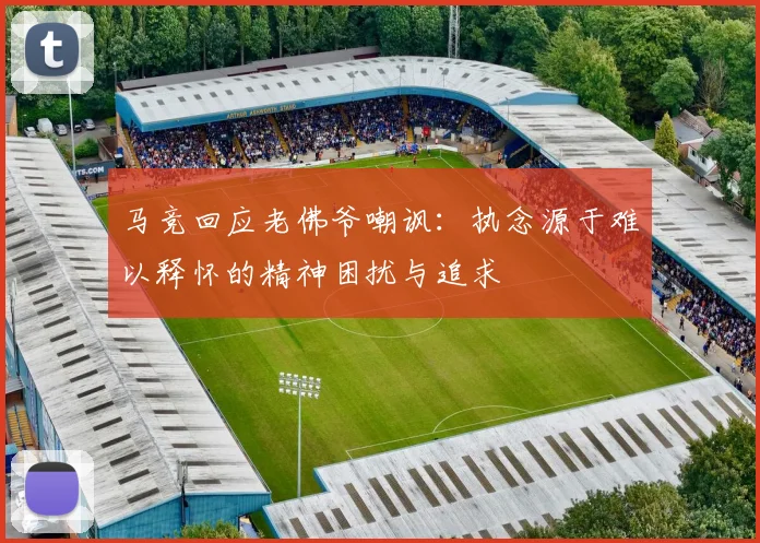马竞回应老佛爷嘲讽：执念源于难以释怀的精神困扰与追求