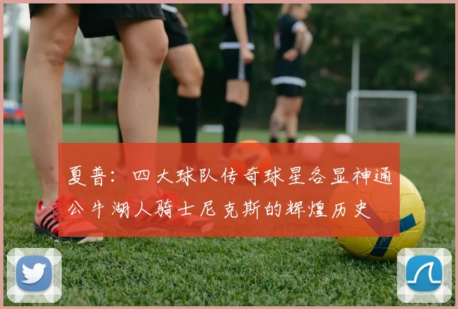 夏普：四大球队传奇球星各显神通公牛湖人骑士尼克斯的辉煌历史