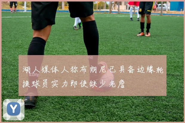 湖人媒体人称布朗尼已具备边缘轮换球员实力即使缺少老詹