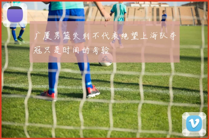 广厦男篮失利不代表绝望上海队夺冠只是时间的考验