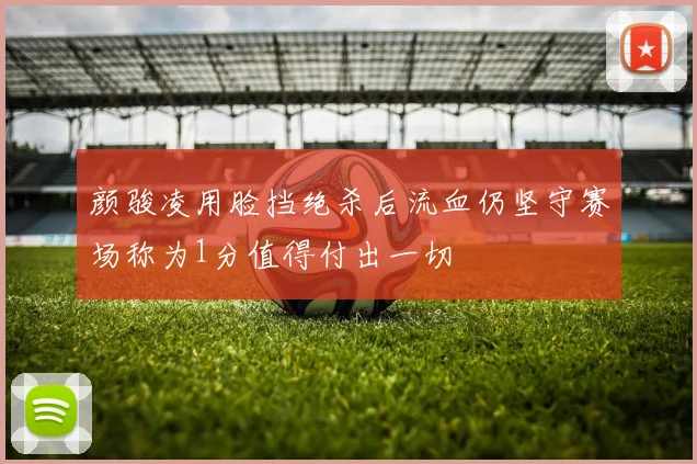 颜骏凌用脸挡绝杀后流血仍坚守赛场称为1分值得付出一切